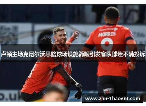 卢顿主场克尼尔沃思路球场设施简陋引发客队球迷不满投诉